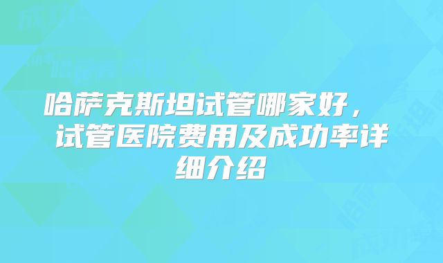 哈萨克斯坦试管哪家好， 试管医院费用及成功率详细介绍