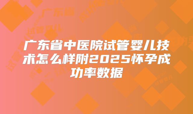 广东省中医院试管婴儿技术怎么样附2025怀孕成功率数据