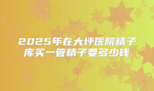 2025年在大坪医院精子库买一管精子要多少钱