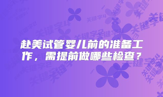 赴美试管婴儿前的准备工作，需提前做哪些检查？
