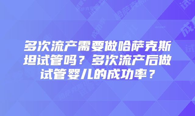 多次流产需要做哈萨克斯坦试管吗？多次流产后做试管婴儿的成功率？