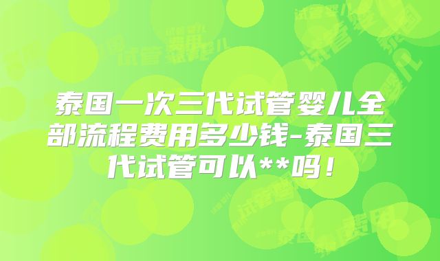 泰国一次三代试管婴儿全部流程费用多少钱-泰国三代试管可以**吗！