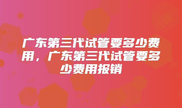 广东第三代试管要多少费用，广东第三代试管要多少费用报销