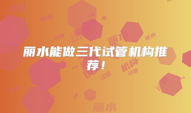 丽水能做三代试管机构推荐!