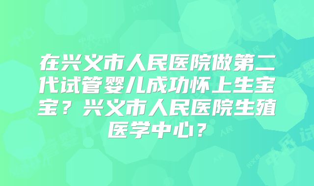 在兴义市人民医院做第二代试管婴儿成功怀上生宝宝?兴义市人民医院生殖医学中心?