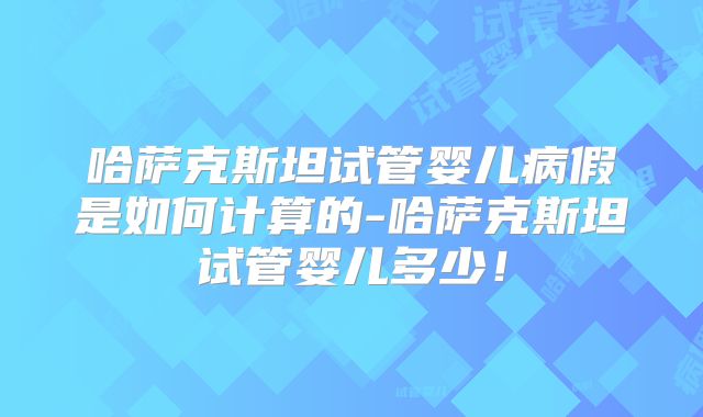 哈萨克斯坦试管婴儿病假是如何计算的-哈萨克斯坦试管婴儿多少！
