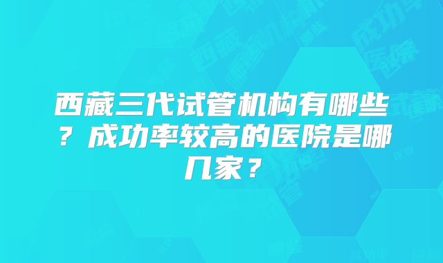 西藏三代试管机构有哪些？成功率较高的医院是哪几家？