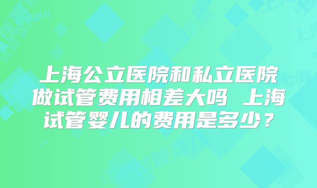 上海公立医院和私立医院做试管费用相差大吗 上海试管婴儿的费用是多少？