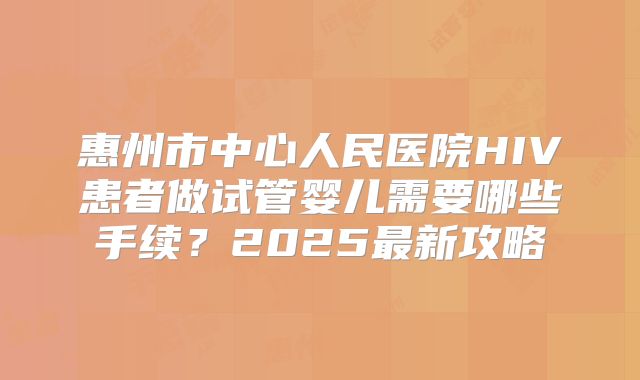 惠州市中心人民医院HIV患者做试管婴儿需要哪些手续？2025最新攻略