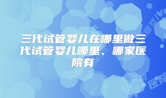 三代试管婴儿在哪里做三代试管婴儿哪里、哪家医院有