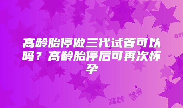 高龄胎停做三代试管可以吗?高龄胎停后可再次怀孕