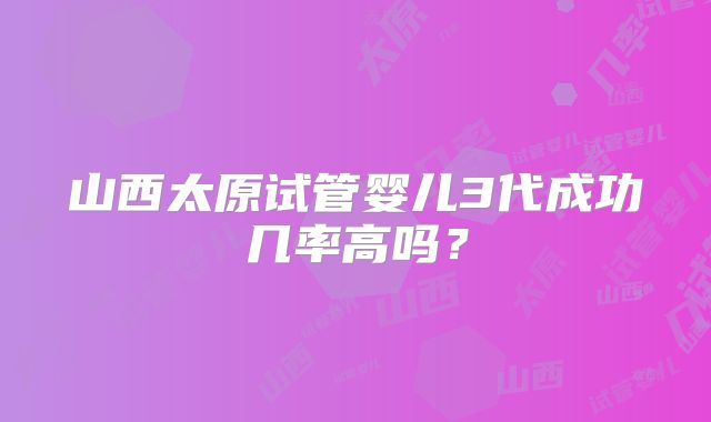 山西太原试管婴儿3代成功几率高吗？