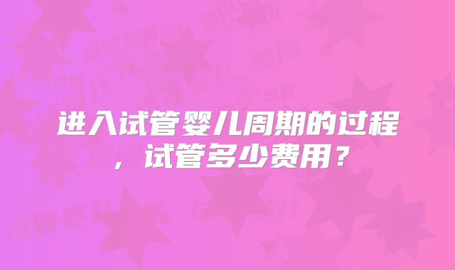 进入试管婴儿周期的过程，试管多少费用？
