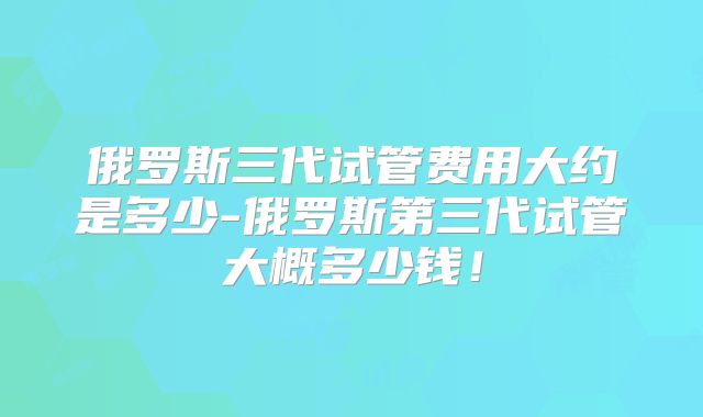 俄罗斯三代试管费用大约是多少-俄罗斯第三代试管大概多少钱！