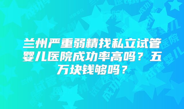 兰州严重弱精找私立试管婴儿医院成功率高吗？五万块钱够吗？