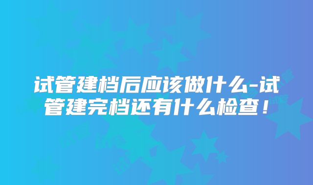 试管建档后应该做什么-试管建完档还有什么检查！