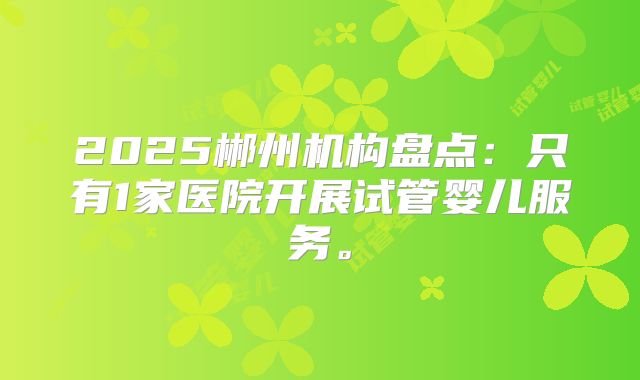 2025郴州机构盘点:只有1家医院开展试管婴儿服务。