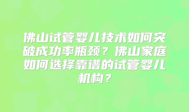 佛山试管婴儿技术如何突破成功率瓶颈？佛山家庭如何选择靠谱的试管婴儿机构？