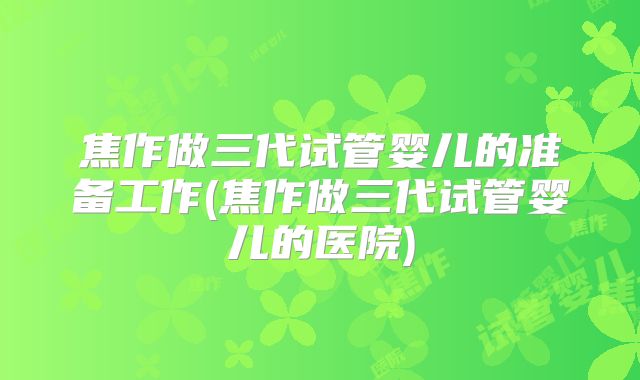 焦作做三代试管婴儿的准备工作(焦作做三代试管婴儿的医院)