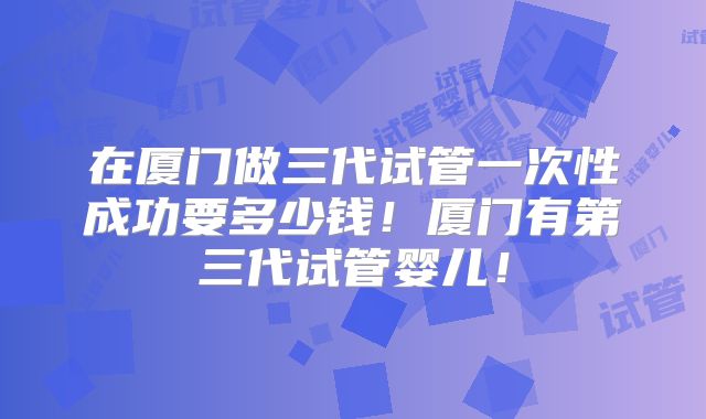 在厦门做三代试管一次性成功要多少钱！厦门有第三代试管婴儿！