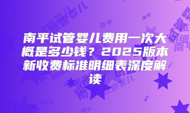 南平试管婴儿费用一次大概是多少钱？2025版本新收费标准明细表深度解读