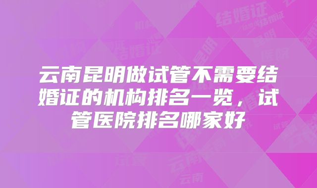 云南昆明做试管不需要结婚证的机构排名一览，试管医院排名哪家好