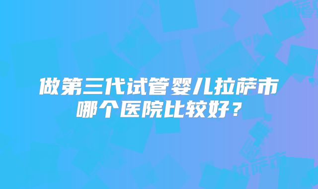 做第三代试管婴儿拉萨市哪个医院比较好？