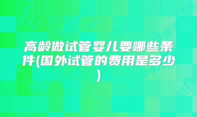 高龄做试管婴儿要哪些条件(国外试管的费用是多少)