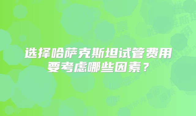 选择哈萨克斯坦试管费用要考虑哪些因素?