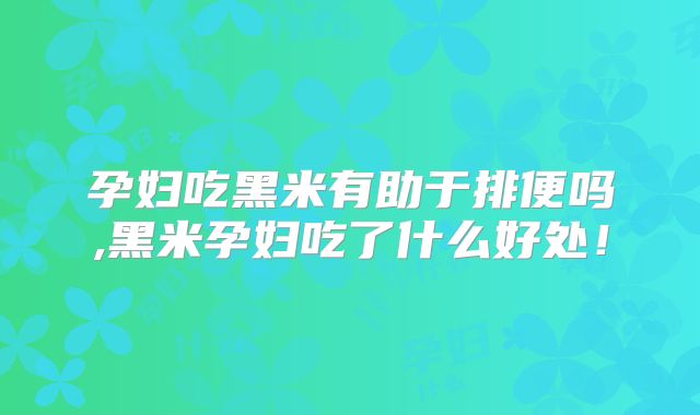 孕妇吃黑米有助于排便吗,黑米孕妇吃了什么好处！
