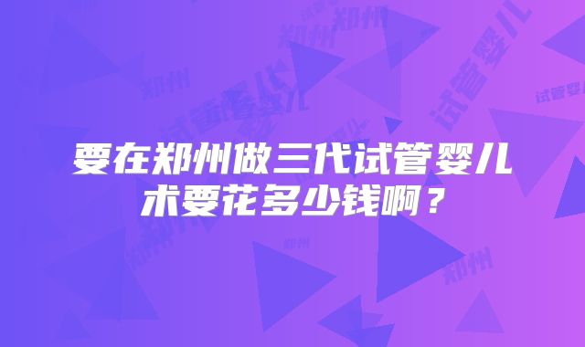 要在郑州做三代试管婴儿术要花多少钱啊？