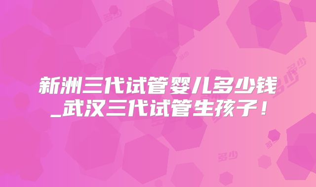 新洲三代试管婴儿多少钱_武汉三代试管生孩子！
