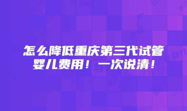 怎么降低重庆第三代试管婴儿费用!一次说清!