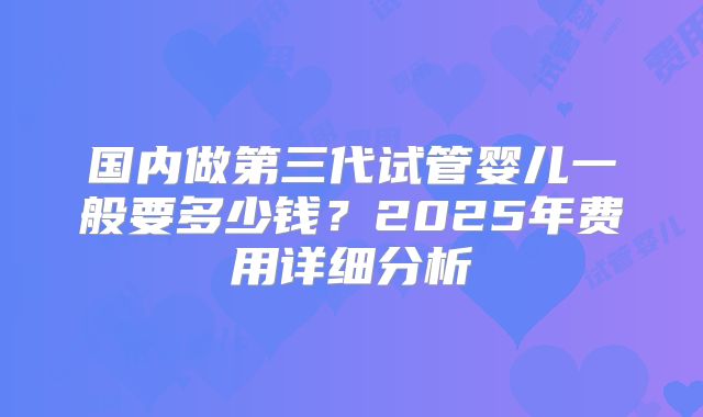 国内做第三代试管婴儿一般要多少钱？2025年费用详细分析