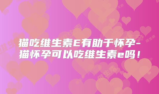 猫吃维生素E有助于怀孕-猫怀孕可以吃维生素e吗！
