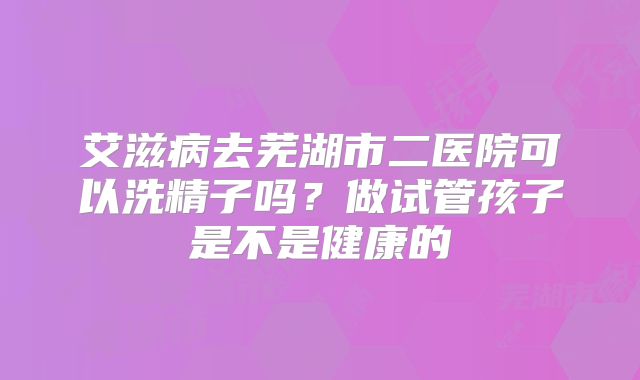 艾滋病去芜湖市二医院可以洗精子吗?做试管孩子是不是健康的