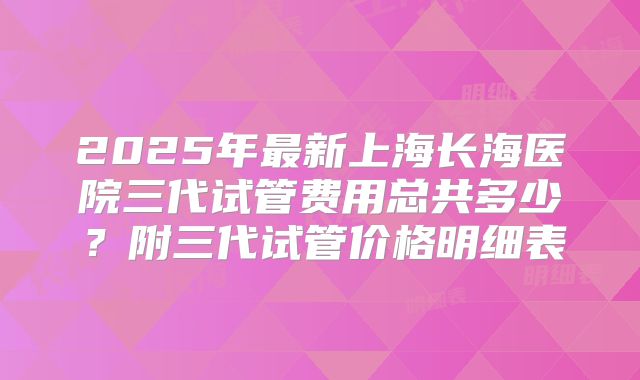 2025年最新上海长海医院三代试管费用总共多少？附三代试管价格明细表