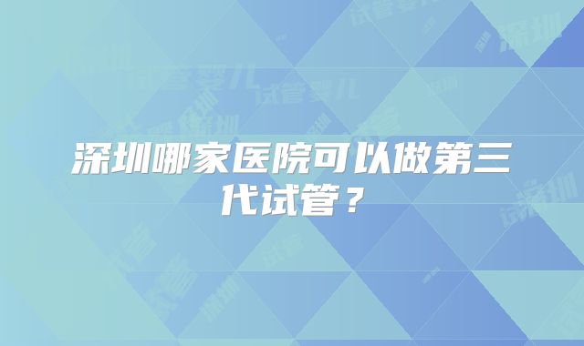 深圳哪家医院可以做第三代试管？