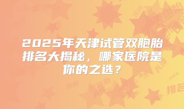 2025年天津试管双胞胎排名大揭秘，哪家医院是你的之选？