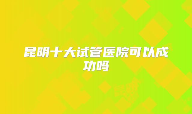 昆明十大试管医院可以成功吗