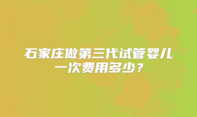 石家庄做第三代试管婴儿一次费用多少？
