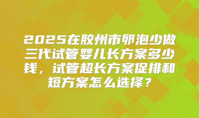 2025在胶州市卵泡少做三代试管婴儿长方案多少钱，试管超长方案促排和短方案怎么选择？