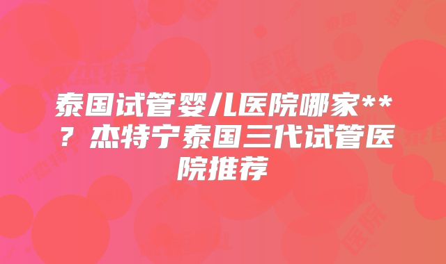 泰国试管婴儿医院哪家**？杰特宁泰国三代试管医院推荐