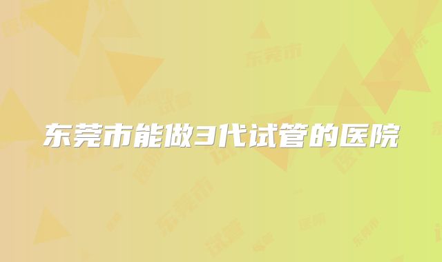 东莞市能做3代试管的医院