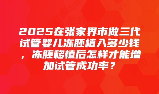 2025在张家界市做三代试管婴儿冻胚植入多少钱,冻胚移植后怎样才能增加试管成功率?