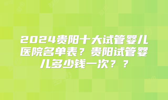 2024贵阳十大试管婴儿医院名单表？贵阳试管婴儿多少钱一次？？
