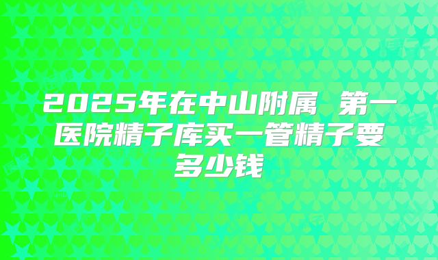 2025年在中山附属 第一医院精子库买一管精子要多少钱