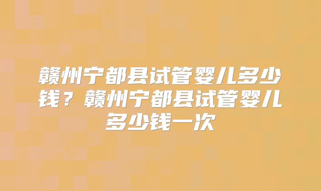 赣州宁都县试管婴儿多少钱？赣州宁都县试管婴儿多少钱一次