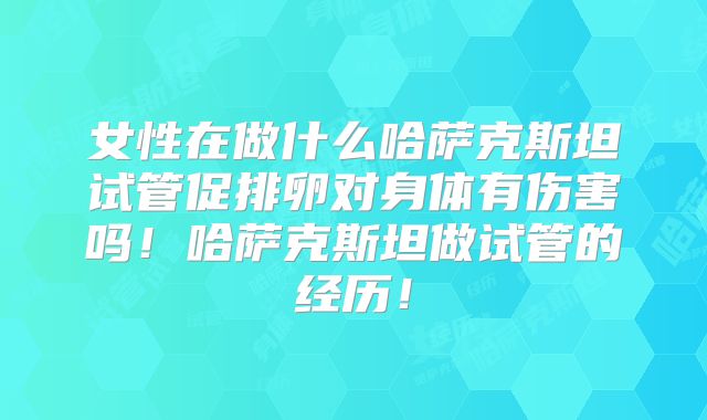 女性在做什么哈萨克斯坦试管促排卵对身体有伤害吗！哈萨克斯坦做试管的经历！