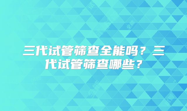 三代试管筛查全能吗?三代试管筛查哪些?